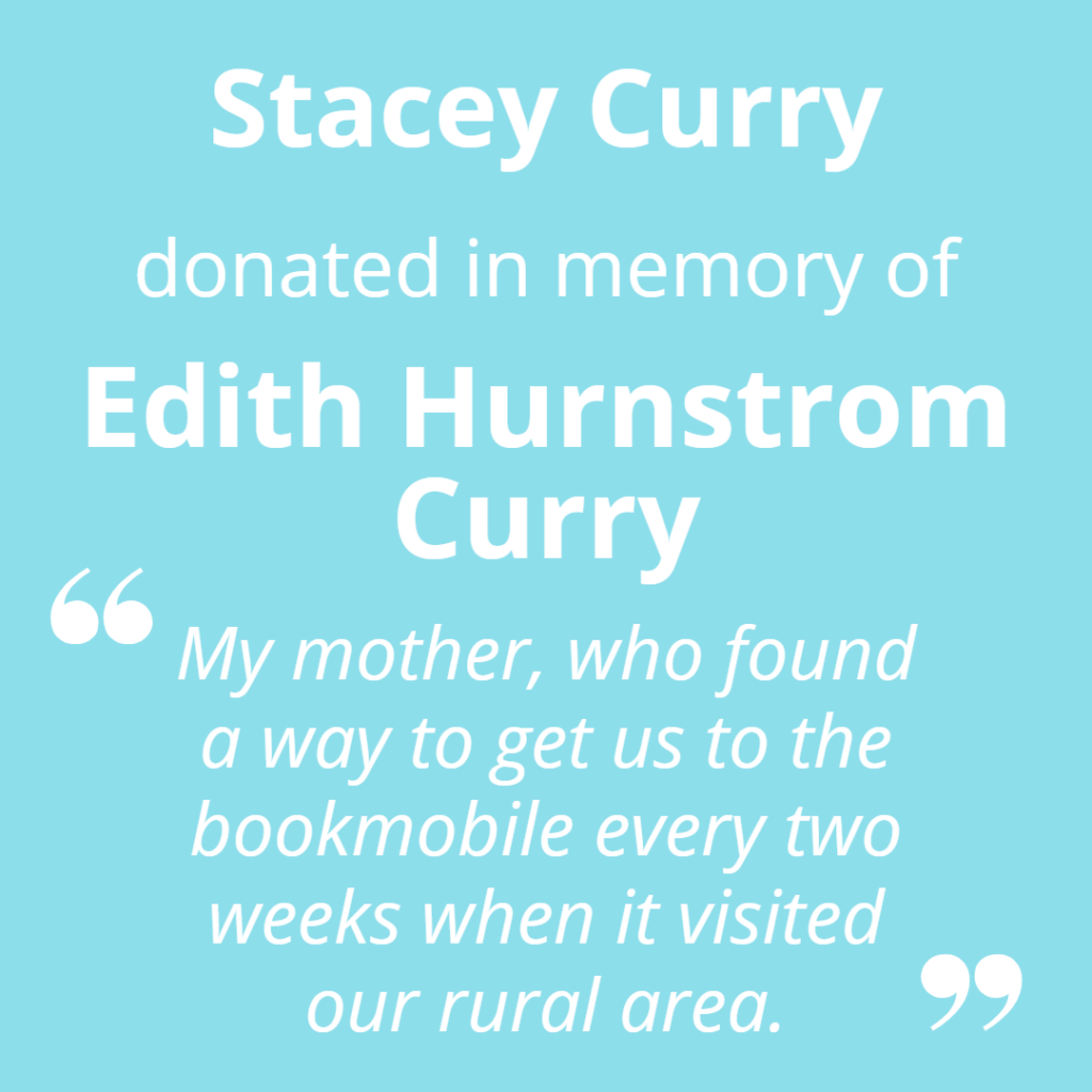 Stacey Curry donated in memory of Edith Hurnstrom Curry. "My mother, who found a way to get us to the bookmobile every two weeks when it visited our rural area."