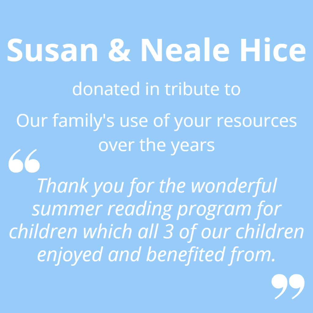 Susan and Neale Hice donated in tribute to our family's use of you resources over the years. "Thank you for he wonderful summer reading program for children which all 3 of our children enjoyed and benefitted from."