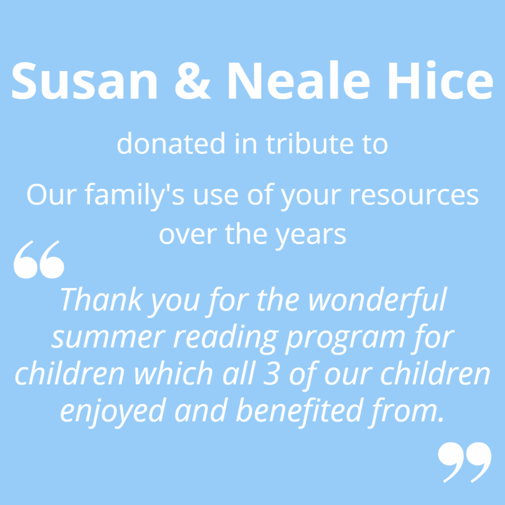 Susan and Neale Hice donated in tribute to our family's use of you resources over the years. "Thank you for he wonderful summer reading program for children which all 3 of our children enjoyed and benefitted from."